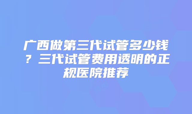 广西做第三代试管多少钱？三代试管费用透明的正规医院推荐