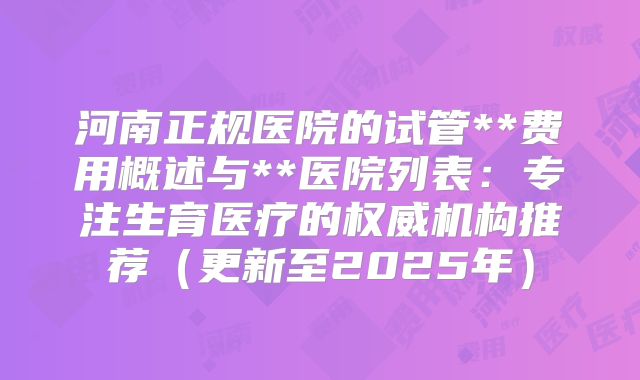 河南正规医院的试管**费用概述与**医院列表：专注生育医疗的权威机构推荐（更新至2025年）