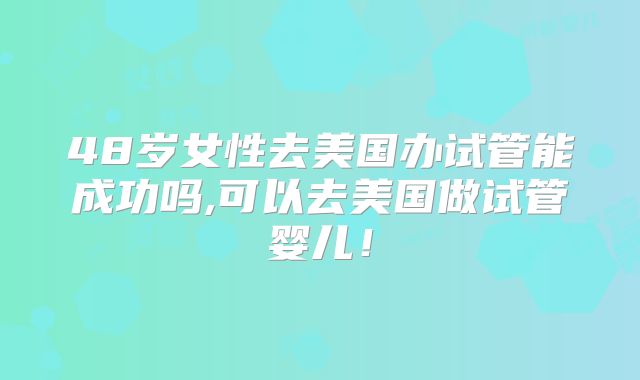 48岁女性去美国办试管能成功吗,可以去美国做试管婴儿!