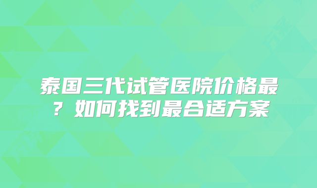 泰国三代试管医院价格最？如何找到最合适方案