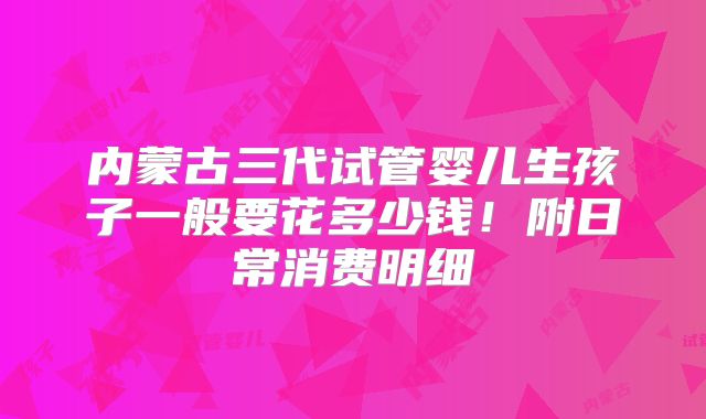 内蒙古三代试管婴儿生孩子一般要花多少钱！附日常消费明细