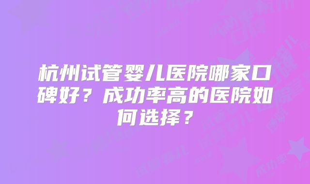 杭州试管婴儿医院哪家口碑好？成功率高的医院如何选择？