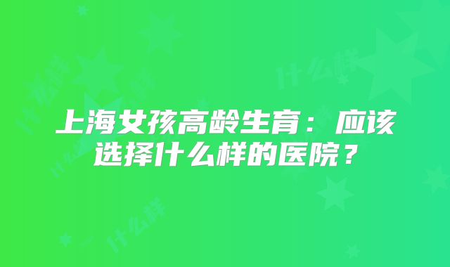 上海女孩高龄生育：应该选择什么样的医院？
