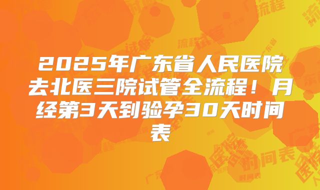 2025年广东省人民医院去北医三院试管全流程！月经第3天到验孕30天时间表