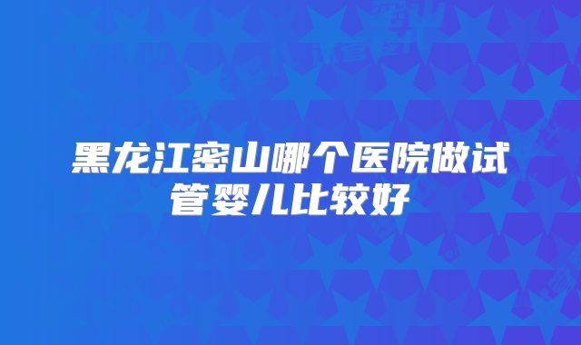 黑龙江密山哪个医院做试管婴儿比较好