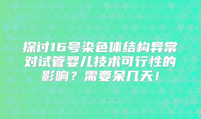探讨16号染色体结构异常对试管婴儿技术可行性的影响?需要呆几天!