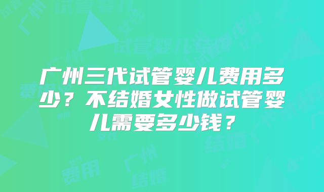 广州三代试管婴儿费用多少？不结婚女性做试管婴儿需要多少钱？