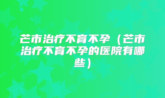 芒市治疗不育不孕（芒市治疗不育不孕的医院有哪些）