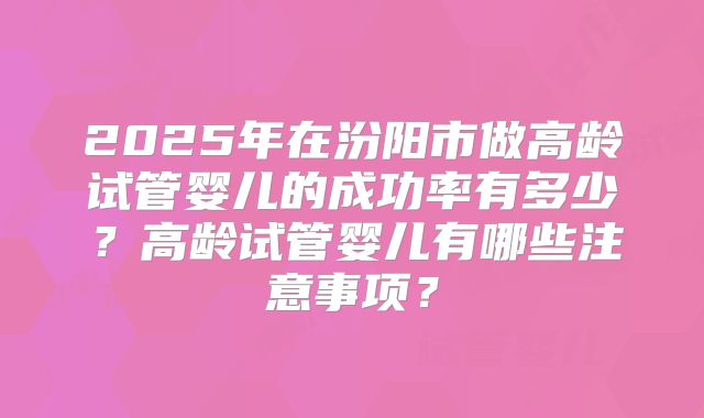 2025年在汾阳市做高龄试管婴儿的成功率有多少?高龄试管婴儿有哪些注意事项?