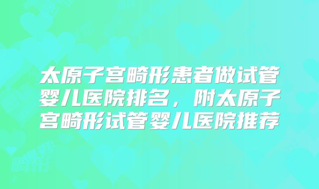 太原子宫畸形患者做试管婴儿医院排名，附太原子宫畸形试管婴儿医院推荐