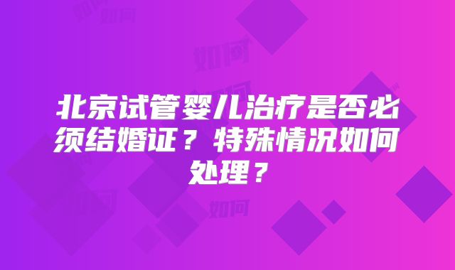 北京试管婴儿治疗是否必须结婚证？特殊情况如何处理？