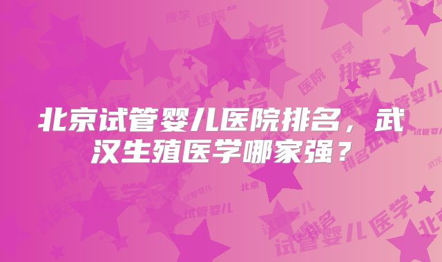 北京试管婴儿医院排名，武汉生殖医学哪家强？