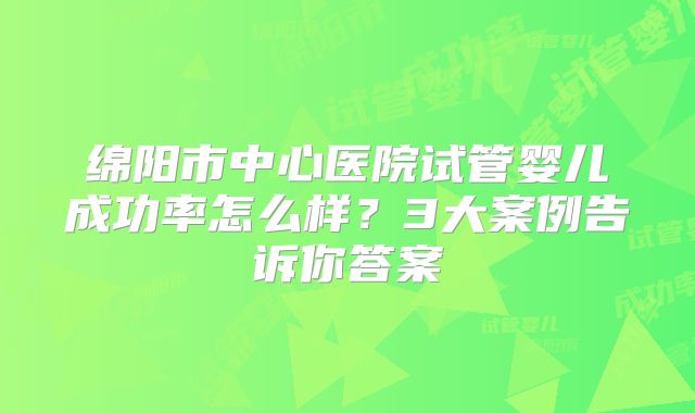 绵阳市中心医院试管婴儿成功率怎么样？3大案例告诉你答案
