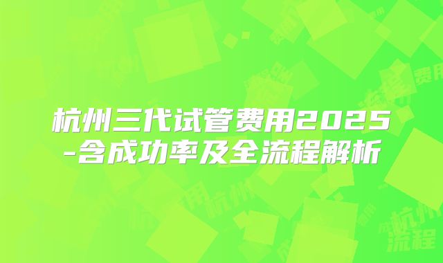 杭州三代试管费用2025-含成功率及全流程解析