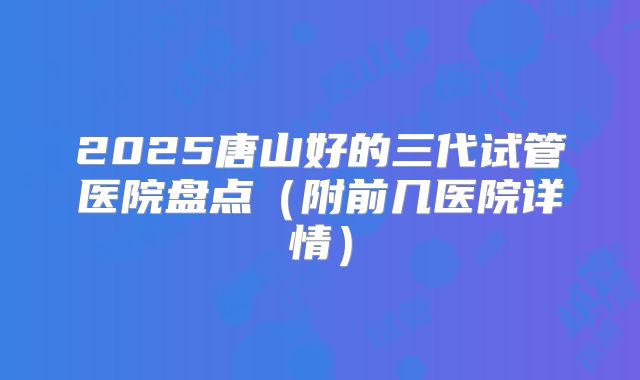 2025唐山好的三代试管医院盘点（附前几医院详情）
