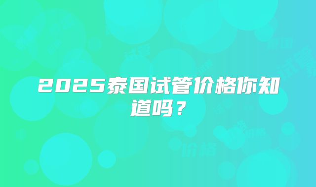 2025泰国试管价格你知道吗?