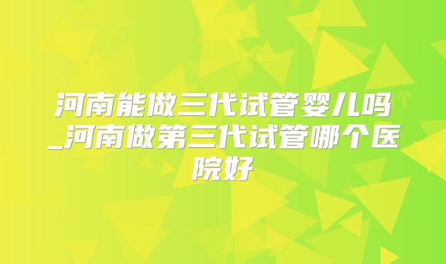 河南能做三代试管婴儿吗_河南做第三代试管哪个医院好