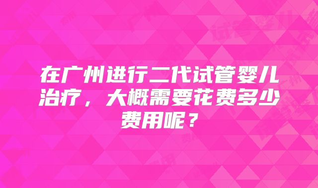 在广州进行二代试管婴儿治疗,大概需要花费多少费用呢?