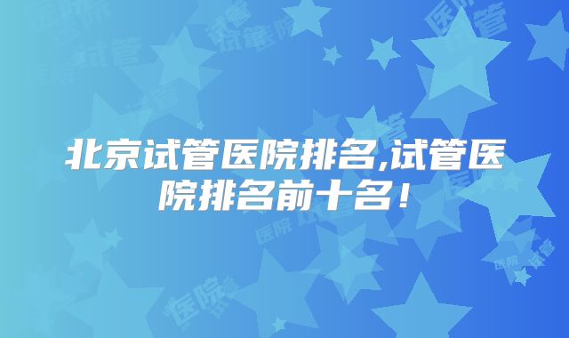 北京试管医院排名,试管医院排名前十名!