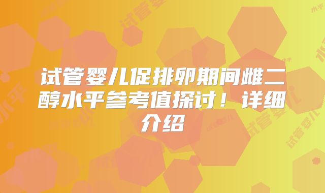试管婴儿促排卵期间雌二醇水平参考值探讨！详细介绍