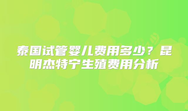 泰国试管婴儿费用多少？昆明杰特宁生殖费用分析