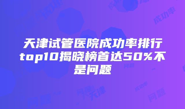 天津试管医院成功率排行top10揭晓榜首达50%不是问题