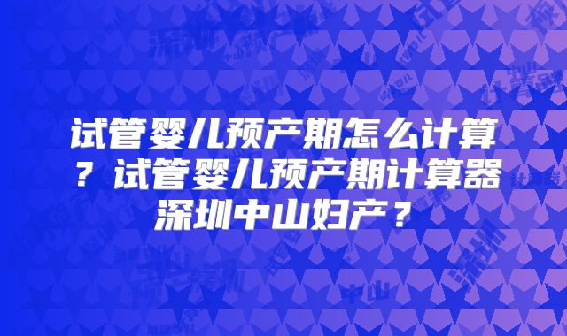 试管婴儿预产期怎么计算?试管婴儿预产期计算器深圳中山妇产?