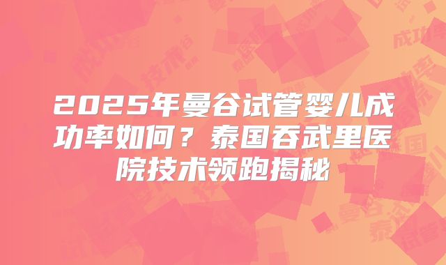 2025年曼谷试管婴儿成功率如何？泰国吞武里医院技术领跑揭秘