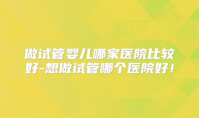 做试管婴儿哪家医院比较好-想做试管哪个医院好!