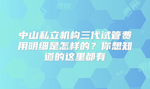 中山私立机构三代试管费用明细是怎样的？你想知道的这里都有