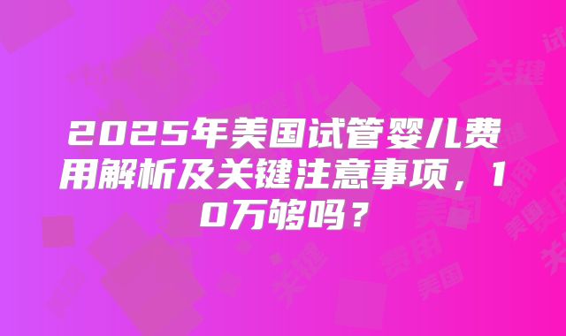 2025年美国试管婴儿费用解析及关键注意事项,10万够吗?