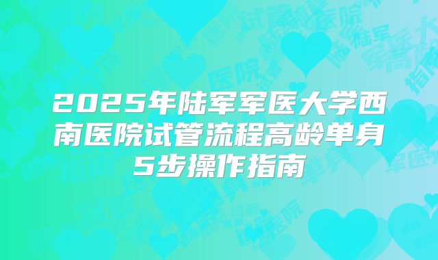 2025年陆军军医大学西南医院试管流程高龄单身5步操作指南