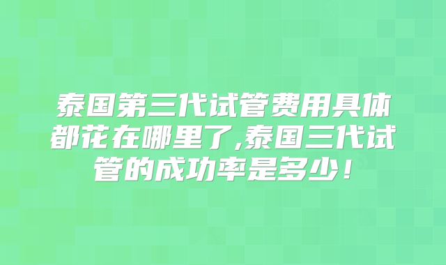 泰国第三代试管费用具体都花在哪里了,泰国三代试管的成功率是多少！
