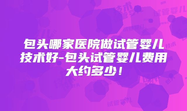 包头哪家医院做试管婴儿技术好-包头试管婴儿费用大约多少！