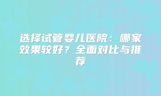 选择试管婴儿医院:哪家效果较好?全面对比与推荐