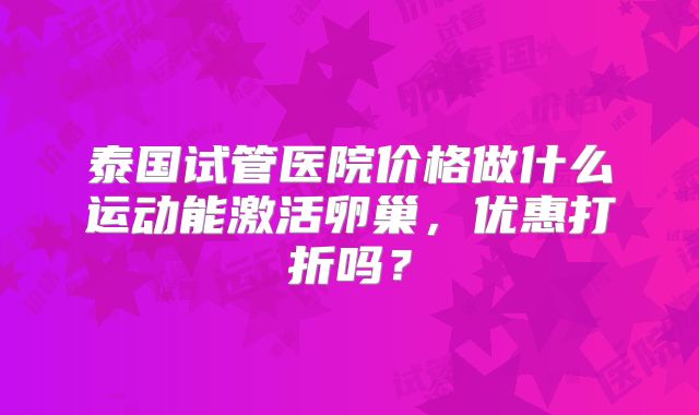 泰国试管医院价格做什么运动能激活卵巢，优惠打折吗？