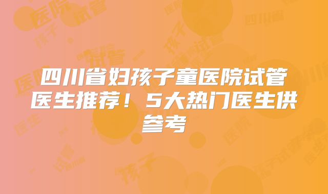 四川省妇孩子童医院试管医生推荐！5大热门医生供参考