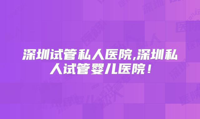 深圳试管私人医院,深圳私人试管婴儿医院！