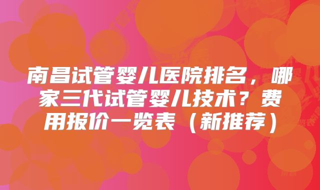南昌试管婴儿医院排名，哪家三代试管婴儿技术？费用报价一览表（新推荐）