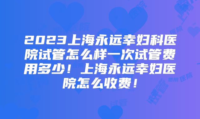 2023上海永远幸妇科医院试管怎么样一次试管费用多少！上海永远幸妇医院怎么收费！