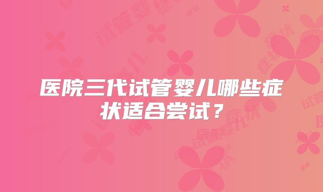 医院三代试管婴儿哪些症状适合尝试？