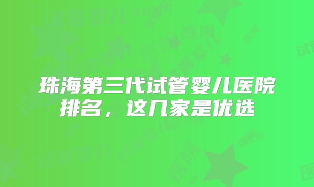 珠海第三代试管婴儿医院排名，这几家是优选