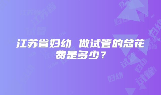 江苏省妇幼 做试管的总花费是多少？