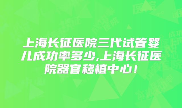 上海长征医院三代试管婴儿成功率多少,上海长征医院器官移植中心！