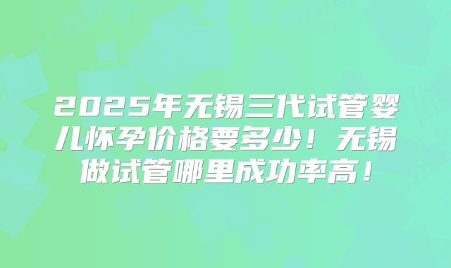 2025年无锡三代试管婴儿怀孕价格要多少!无锡做试管哪里成功率高!