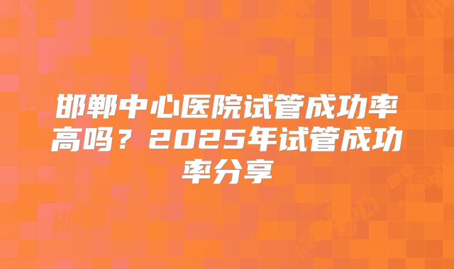 邯郸中心医院试管成功率高吗?2025年试管成功率分享