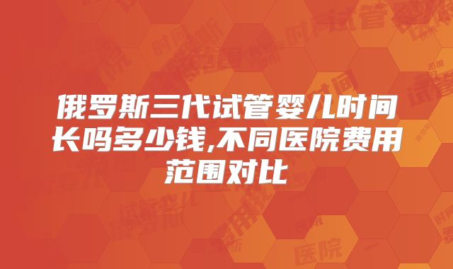 俄罗斯三代试管婴儿时间长吗多少钱,不同医院费用范围对比
