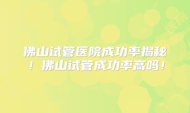 佛山试管医院成功率揭秘！佛山试管成功率高吗！