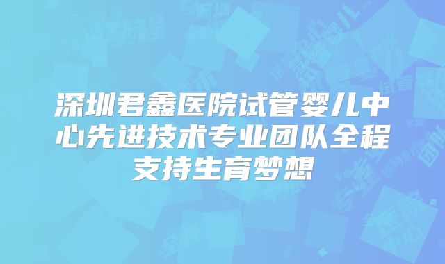 深圳君鑫医院试管婴儿中心先进技术专业团队全程支持生育梦想