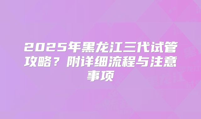 2025年黑龙江三代试管攻略?附详细流程与注意事项
